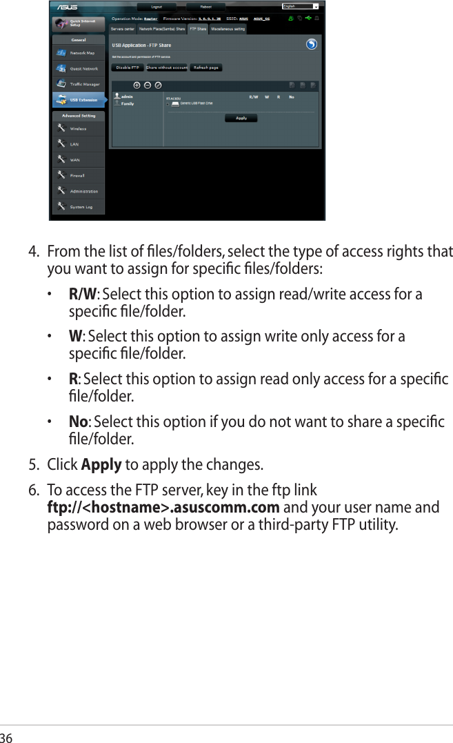 364.  From the list of ﬁles/folders, select the type of access rights that you want to assign for speciﬁc ﬁles/folders:  •   R/W: Select this option to assign read/write access for a speciﬁc ﬁle/folder.  •   W: Select this option to assign write only access for a speciﬁc ﬁle/folder.  •   R: Select this option to assign read only access for a speciﬁc ﬁle/folder.  •    No: Select this option if you do not want to share a speciﬁc ﬁle/folder.5.  Click Apply to apply the changes.6.  To access the FTP server, key in the ftp link  ftp://&lt;hostname&gt;.asuscomm.com and your user name and password on a web browser or a third-party FTP utility.