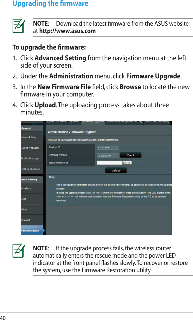 40To upgrade the ﬁrmware:1.  Click Advanced Setting from the navigation menu at the left side of your screen. 2.  Under the Administration menu, click Firmware Upgrade.3.  In the New Firmware File ﬁeld, click Browse to locate the new ﬁrmware in your computer.4.  Click Upload. The uploading process takes about three minutes.Upgrading the ﬁrmwareNOTE:  Download the latest ﬁrmware from the ASUS website at http://www.asus.comNOTE:  If the upgrade process fails, the wireless router automatically enters the rescue mode and the power LED indicator at the front panel ﬂashes slowly. To recover or restore the system, use the Firmware Restoration utility. RT-AC56U