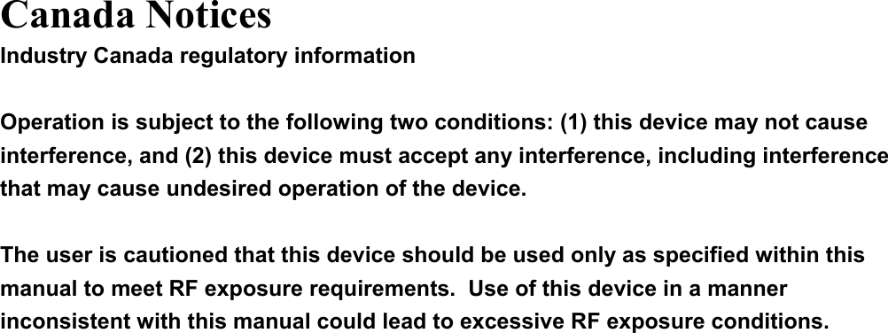  Canada Notices Industry Canada regulatory information  Operation is subject to the following two conditions: (1) this device may not cause interference, and (2) this device must accept any interference, including interference that may cause undesired operation of the device.  The user is cautioned that this device should be used only as specified within this manual to meet RF exposure requirements.  Use of this device in a manner inconsistent with this manual could lead to excessive RF exposure conditions.  