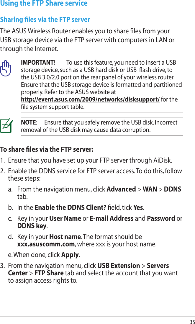 35Using the FTP Share serviceSharing ﬁles via the FTP serverThe ASUS Wireless Router enables you to share ﬁles from your USB storage device via the FTP server with computers in LAN or through the Internet.IMPORTANT!  To use this feature, you need to insert a USB storage device, such as a USB hard disk or USB  ﬂash drive, to the USB 3.0/2.0 port on the rear panel of your wireless router. Ensure that the USB storage device is formatted and partitioned properly. Refer to the ASUS website at  http://event.asus.com/2009/networks/disksupport/ for the ﬁle system support table.NOTE:  Ensure that you safely remove the USB disk. Incorrect removal of the USB disk may cause data corruption.To share ﬁles via the FTP server:1.  Ensure that you have set up your FTP server through AiDisk.2.  Enable the DDNS service for FTP server access. To do this, follow these steps:  a.   From the navigation menu, click Advanced &gt; WAN &gt; DDNS tab.  b.  In the Enable the DDNS Client? ﬁeld, tick Yes.  c.   Key in your User Name or E-mail Address and Password or DDNS key.  d.   Key in your Host name. The format should be  xxx.asuscomm.com, where xxx is your host name.  e. When done, click Apply.3.  From the navigation menu, click USB Extension &gt; Servers Center &gt; FTP Share tab and select the account that you want to assign access rights to.