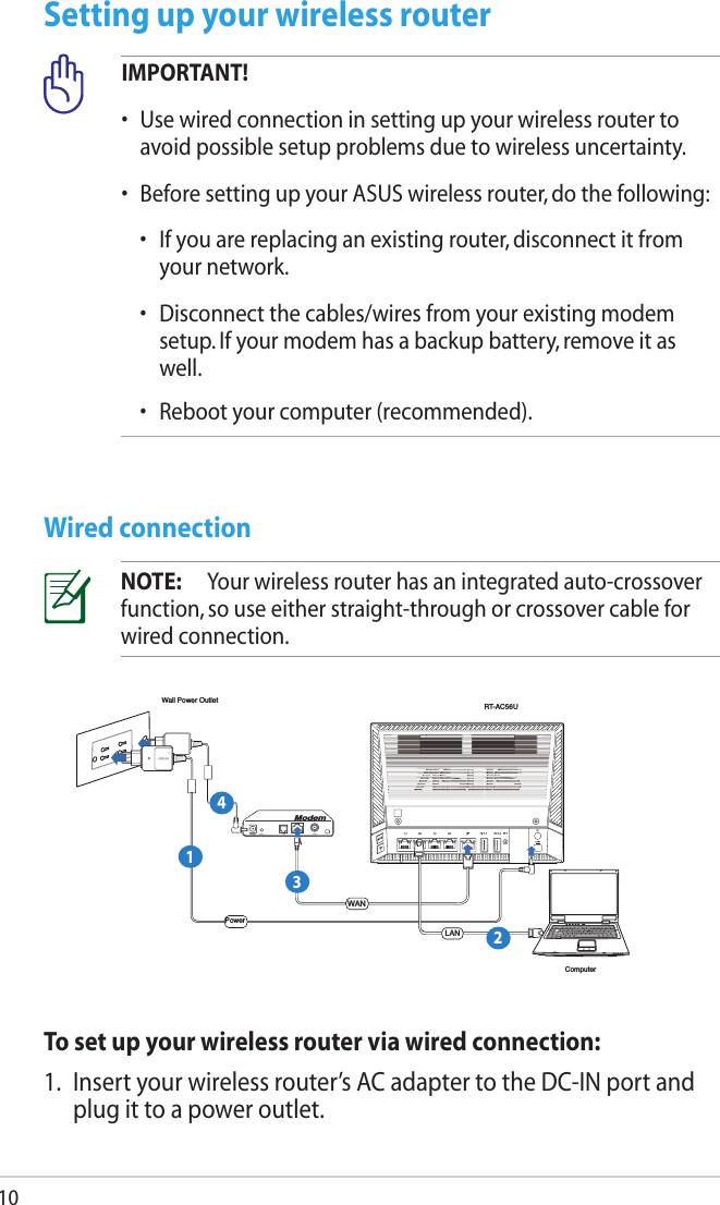 10Setting up your wireless routerWired connectionIMPORTANT!•  Use wired connection in setting up your wireless router to avoid possible setup problems due to wireless uncertainty.•  Before setting up your ASUS wireless router, do the following:  •   If you are replacing an existing router, disconnect it from your network.  •   Disconnect the cables/wires from your existing modem setup. If your modem has a backup battery, remove it as well.   •  Reboot your computer (recommended).NOTE:  Your wireless router has an integrated auto-crossover function, so use either straight-through or crossover cable for wired connection.ComputerWall Power OutletModemRT-AC56UWANPowerLAN1234To set up your wireless router via wired connection:1.  Insert your wireless router’s AC adapter to the DC-IN port and plug it to a power outlet.
