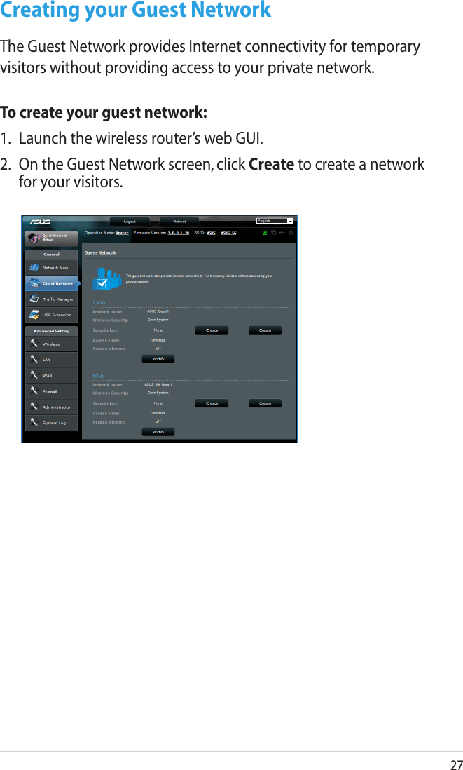27Creating your Guest NetworkThe Guest Network provides Internet connectivity for temporary visitors without providing access to your private network.To create your guest network:1.  Launch the wireless router’s web GUI.2.  On the Guest Network screen, click Create to create a network for your visitors.