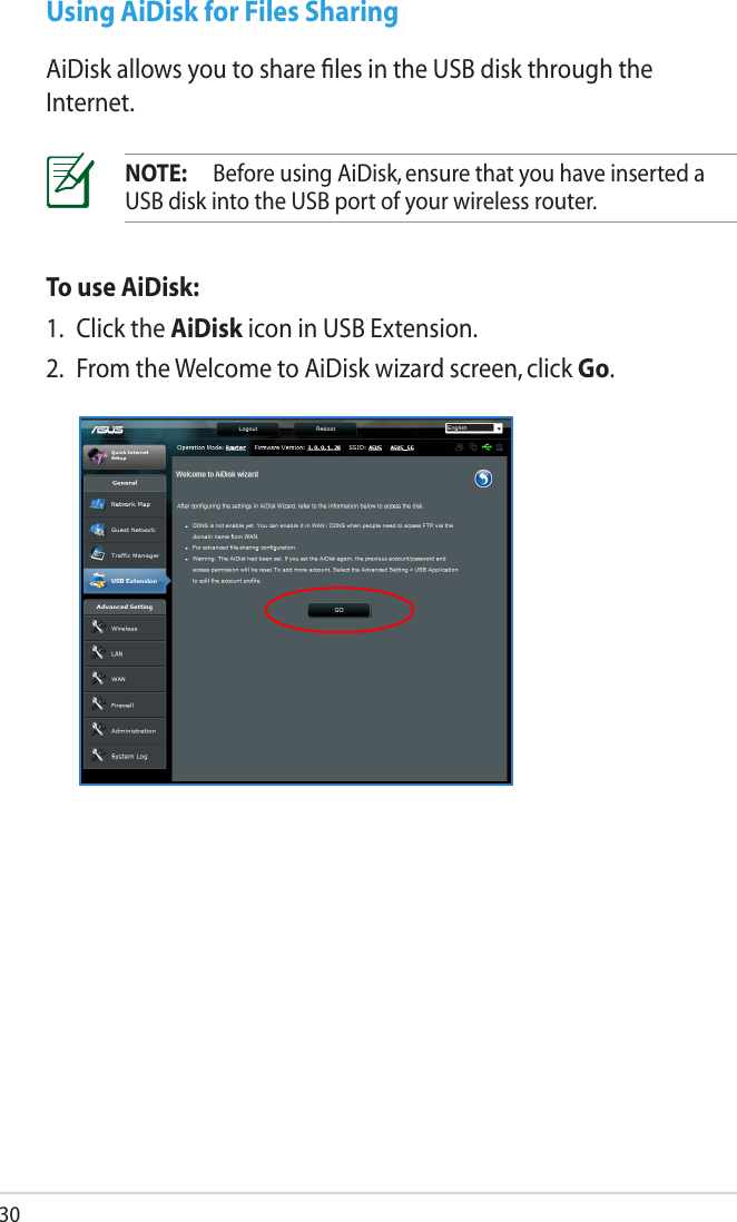 30Using AiDisk for Files SharingAiDisk allows you to share ﬁles in the USB disk through the Internet.NOTE:  Before using AiDisk, ensure that you have inserted a USB disk into the USB port of your wireless router.To use AiDisk:1.  Click the AiDisk icon in USB Extension.2.  From the Welcome to AiDisk wizard screen, click Go.
