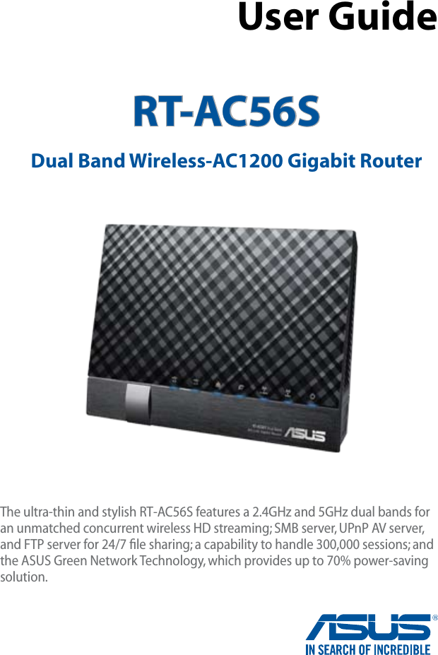 RT-AC56S Dual Band Wireless-AC1200 Gigabit Router User GuideThe ultra-thin and stylish RT-AC56S features a 2.4GHz and 5GHz dual bands for an unmatched concurrent wireless HD streaming; SMB server, UPnP AV server, and FTP server for 24/7 ﬁle sharing; a capability to handle 300,000 sessions; and the ASUS Green Network Technology, which provides up to 70% power-saving solution.