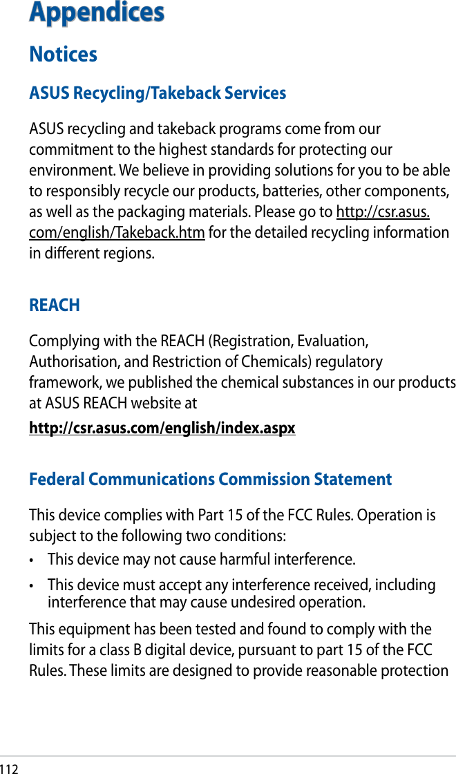 112AppendicesNoticesASUS Recycling/Takeback ServicesASUS recycling and takeback programs come from our commitment to the highest standards for protecting our environment. We believe in providing solutions for you to be able to responsibly recycle our products, batteries, other components, as well as the packaging materials. Please go to http://csr.asus.com/english/Takeback.htm for the detailed recycling information in dierent regions.REACHComplying with the REACH (Registration, Evaluation, Authorisation, and Restriction of Chemicals) regulatory framework, we published the chemical substances in our products at ASUS REACH website athttp://csr.asus.com/english/index.aspxFederal Communications Commission StatementThis device complies with Part 15 of the FCC Rules. Operation is subject to the following two conditions: •  This device may not cause harmful interference.•  This device must accept any interference received, including interference that may cause undesired operation.This equipment has been tested and found to comply with the limits for a class B digital device, pursuant to part 15 of the FCC Rules. These limits are designed to provide reasonable protection 
