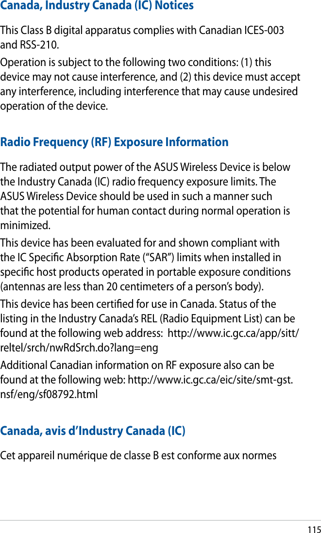 115Canada, Industry Canada (IC) NoticesThis Class B digital apparatus complies with Canadian ICES-003 and RSS-210.Operation is subject to the following two conditions: (1) this device may not cause interference, and (2) this device must accept any interference, including interference that may cause undesired operation of the device.Radio Frequency (RF) Exposure InformationThe radiated output power of the ASUS Wireless Device is below the Industry Canada (IC) radio frequency exposure limits. The ASUS Wireless Device should be used in such a manner such that the potential for human contact during normal operation is minimized.This device has been evaluated for and shown compliant with the IC Specic Absorption Rate (“SAR”) limits when installed in specic host products operated in portable exposure conditions (antennas are less than 20 centimeters of a person’s body).This device has been certied for use in Canada. Status of the listing in the Industry Canada’s REL (Radio Equipment List) can be found at the following web address:  http://www.ic.gc.ca/app/sitt/reltel/srch/nwRdSrch.do?lang=engAdditional Canadian information on RF exposure also can be found at the following web: http://www.ic.gc.ca/eic/site/smt-gst.nsf/eng/sf08792.htmlCanada, avis d’Industry Canada (IC)Cet appareil numérique de classe B est conforme aux normes 