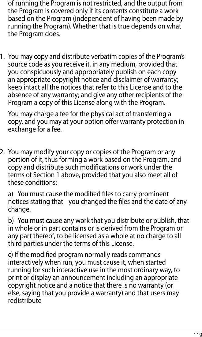 119of running the Program is not restricted, and the output from the Program is covered only if its contents constitute a work based on the Program (independent of having been made by running the Program). Whether that is true depends on what the Program does.1.  You may copy and distribute verbatim copies of the Program’s source code as you receive it, in any medium, provided that you conspicuously and appropriately publish on each copy an appropriate copyright notice and disclaimer of warranty; keep intact all the notices that refer to this License and to the absence of any warranty; and give any other recipients of the Program a copy of this License along with the Program.  You may charge a fee for the physical act of transferring a copy, and you may at your option oer warranty protection in exchange for a fee.2.  You may modify your copy or copies of the Program or any portion of it, thus forming a work based on the Program, and copy and distribute such modications or work under the terms of Section 1 above, provided that you also meet all of these conditions:  a)  You must cause the modied les to carry prominent notices stating that   you changed the les and the date of any change.  b)  You must cause any work that you distribute or publish, that in whole or in part contains or is derived from the Program or any part thereof, to be licensed as a whole at no charge to all third parties under the terms of this License.  c) If the modied program normally reads commands interactively when run, you must cause it, when started running for such interactive use in the most ordinary way, to print or display an announcement including an appropriate copyright notice and a notice that there is no warranty (or else, saying that you provide a warranty) and that users may redistribute 