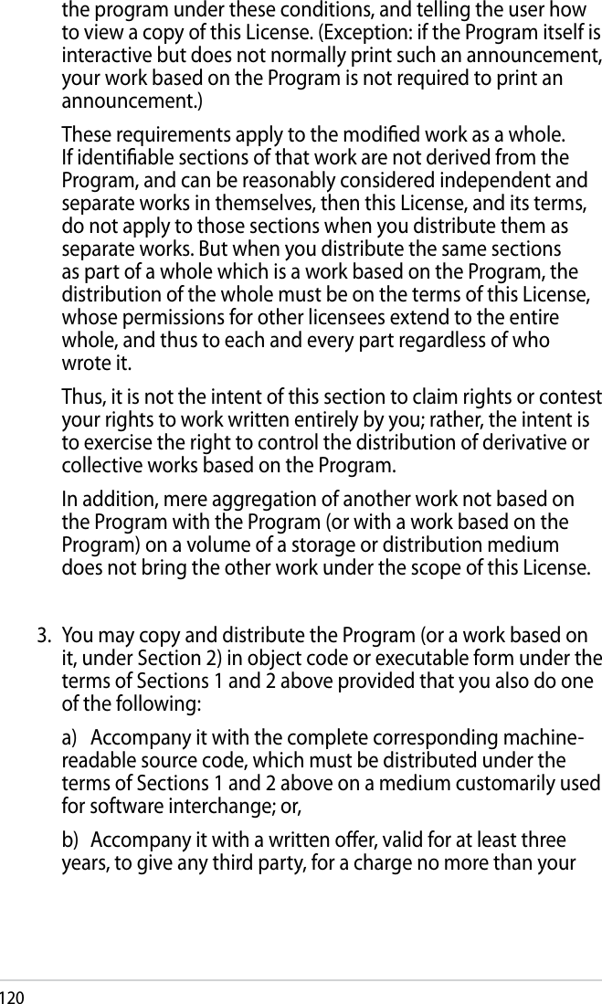 120  the program under these conditions, and telling the user how to view a copy of this License. (Exception: if the Program itself is interactive but does not normally print such an announcement, your work based on the Program is not required to print an announcement.)  These requirements apply to the modied work as a whole. If identiable sections of that work are not derived from the Program, and can be reasonably considered independent and separate works in themselves, then this License, and its terms, do not apply to those sections when you distribute them as separate works. But when you distribute the same sections as part of a whole which is a work based on the Program, the distribution of the whole must be on the terms of this License, whose permissions for other licensees extend to the entire whole, and thus to each and every part regardless of who wrote it.  Thus, it is not the intent of this section to claim rights or contest your rights to work written entirely by you; rather, the intent is to exercise the right to control the distribution of derivative or collective works based on the Program.  In addition, mere aggregation of another work not based on the Program with the Program (or with a work based on the Program) on a volume of a storage or distribution medium does not bring the other work under the scope of this License.3.  You may copy and distribute the Program (or a work based on it, under Section 2) in object code or executable form under the terms of Sections 1 and 2 above provided that you also do one of the following:  a)  Accompany it with the complete corresponding machine-readable source code, which must be distributed under the terms of Sections 1 and 2 above on a medium customarily used for software interchange; or,  b)  Accompany it with a written oer, valid for at least three years, to give any third party, for a charge no more than your 
