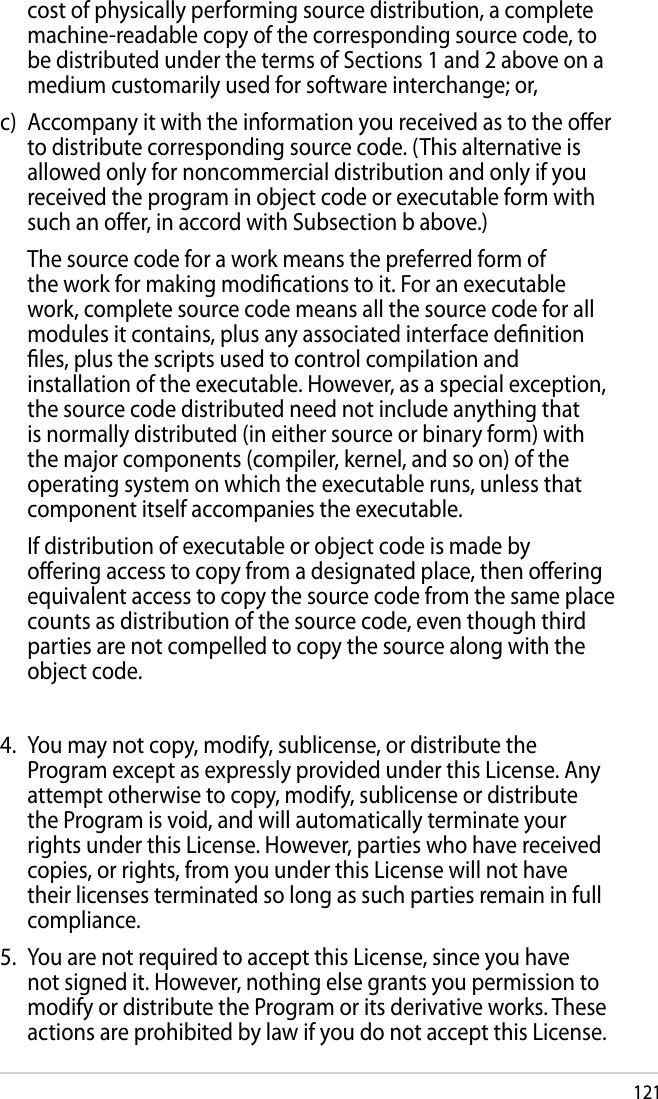 121cost of physically performing source distribution, a complete machine-readable copy of the corresponding source code, to be distributed under the terms of Sections 1 and 2 above on a medium customarily used for software interchange; or,c)  Accompany it with the information you received as to the oer to distribute corresponding source code. (This alternative is allowed only for noncommercial distribution and only if you received the program in object code or executable form with such an oer, in accord with Subsection b above.)  The source code for a work means the preferred form of the work for making modications to it. For an executable work, complete source code means all the source code for all modules it contains, plus any associated interface denition les, plus the scripts used to control compilation and installation of the executable. However, as a special exception, the source code distributed need not include anything that is normally distributed (in either source or binary form) with the major components (compiler, kernel, and so on) of the operating system on which the executable runs, unless that component itself accompanies the executable.  If distribution of executable or object code is made by oering access to copy from a designated place, then oering equivalent access to copy the source code from the same place counts as distribution of the source code, even though third parties are not compelled to copy the source along with the object code.4.  You may not copy, modify, sublicense, or distribute the Program except as expressly provided under this License. Any attempt otherwise to copy, modify, sublicense or distribute the Program is void, and will automatically terminate your rights under this License. However, parties who have received copies, or rights, from you under this License will not have their licenses terminated so long as such parties remain in full compliance.5.  You are not required to accept this License, since you have not signed it. However, nothing else grants you permission to modify or distribute the Program or its derivative works. These actions are prohibited by law if you do not accept this License. 