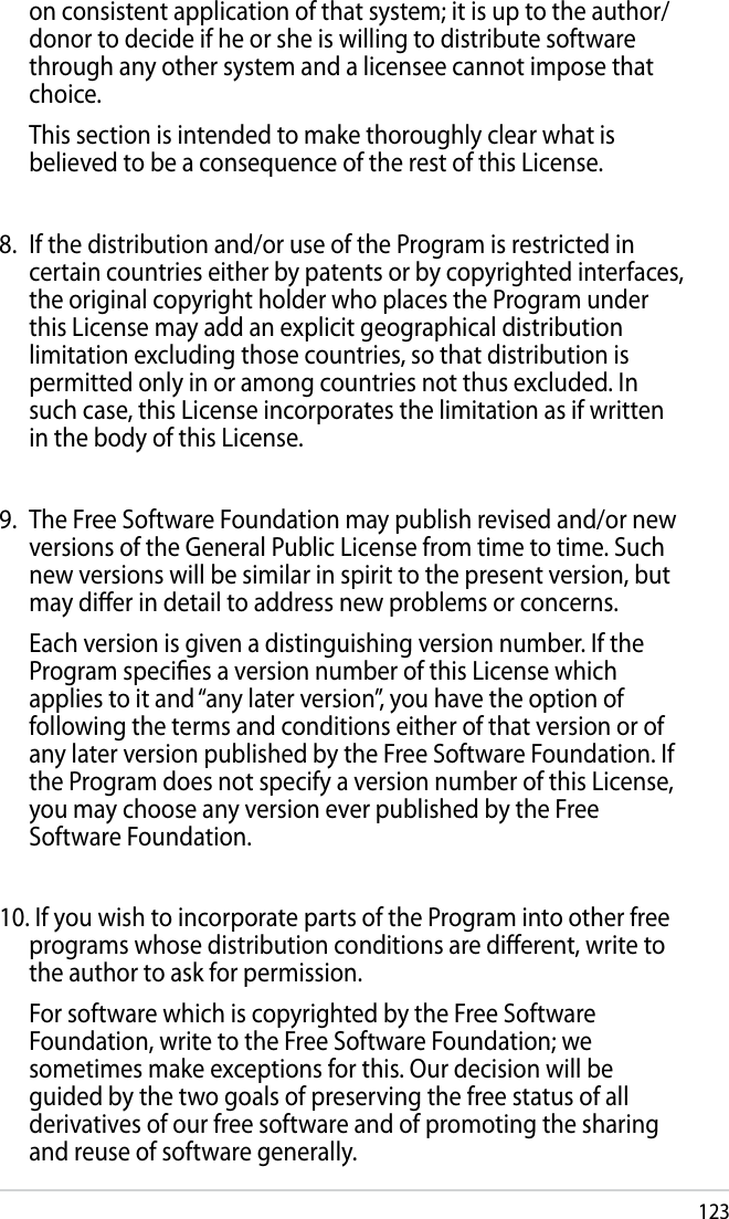 123on consistent application of that system; it is up to the author/donor to decide if he or she is willing to distribute software through any other system and a licensee cannot impose that choice.  This section is intended to make thoroughly clear what is believed to be a consequence of the rest of this License.8.  If the distribution and/or use of the Program is restricted in certain countries either by patents or by copyrighted interfaces, the original copyright holder who places the Program under this License may add an explicit geographical distribution limitation excluding those countries, so that distribution is permitted only in or among countries not thus excluded. In such case, this License incorporates the limitation as if written in the body of this License.9.  The Free Software Foundation may publish revised and/or new versions of the General Public License from time to time. Such new versions will be similar in spirit to the present version, but may dier in detail to address new problems or concerns.  Each version is given a distinguishing version number. If the Program species a version number of this License which applies to it and “any later version”, you have the option of following the terms and conditions either of that version or of any later version published by the Free Software Foundation. If the Program does not specify a version number of this License, you may choose any version ever published by the Free Software Foundation.10. If you wish to incorporate parts of the Program into other free programs whose distribution conditions are dierent, write to the author to ask for permission.  For software which is copyrighted by the Free Software Foundation, write to the Free Software Foundation; we sometimes make exceptions for this. Our decision will be guided by the two goals of preserving the free status of all derivatives of our free software and of promoting the sharing and reuse of software generally.