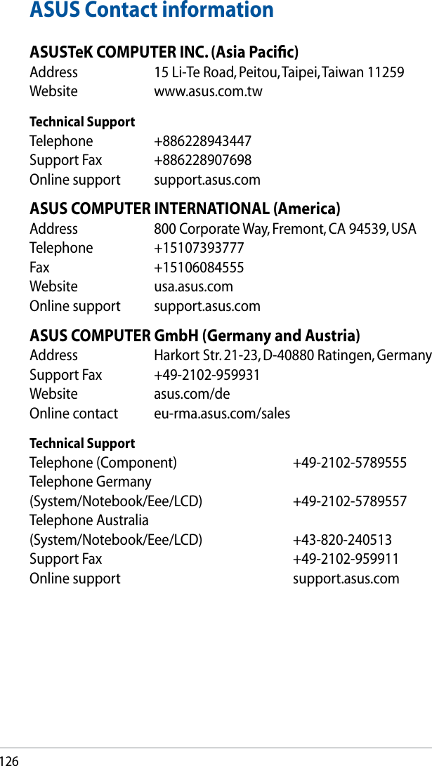 126ASUS Contact informationASUSTeK COMPUTER INC. (Asia Paciﬁc)Address  15 Li-Te Road, Peitou, Taipei, Taiwan 11259Website  www.asus.com.twTechnical SupportTelephone  +886228943447Support Fax  +886228907698Online support  support.asus.comASUS COMPUTER INTERNATIONAL (America)Address  800 Corporate Way, Fremont, CA 94539, USATelephone  +15107393777Fax   +15106084555Website  usa.asus.comOnline support  support.asus.comASUS COMPUTER GmbH (Germany and Austria)Address  Harkort Str. 21-23, D-40880 Ratingen, GermanySupport Fax  +49-2102-959931Website  asus.com/deOnline contact  eu-rma.asus.com/salesTechnical SupportTelephone (Component)      +49-2102-5789555Telephone Germany (System/Notebook/Eee/LCD)    +49-2102-5789557Telephone Australia (System/Notebook/Eee/LCD)    +43-820-240513Support Fax        +49-2102-959911Online support        support.asus.com