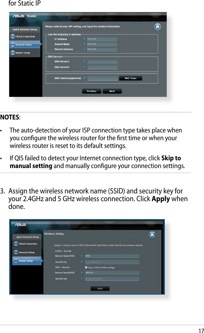 17  for Static IPNOTES:•  The auto-detection of your ISP connection type takes place when you congure the wireless router for the rst time or when your wireless router is reset to its default settings.•  If QIS failed to detect your Internet connection type, click Skip to manual setting and manually congure your connection settings.3.  Assign the wireless network name (SSID) and security key for your 2.4GHz and 5 GHz wireless connection. Click Apply when done.