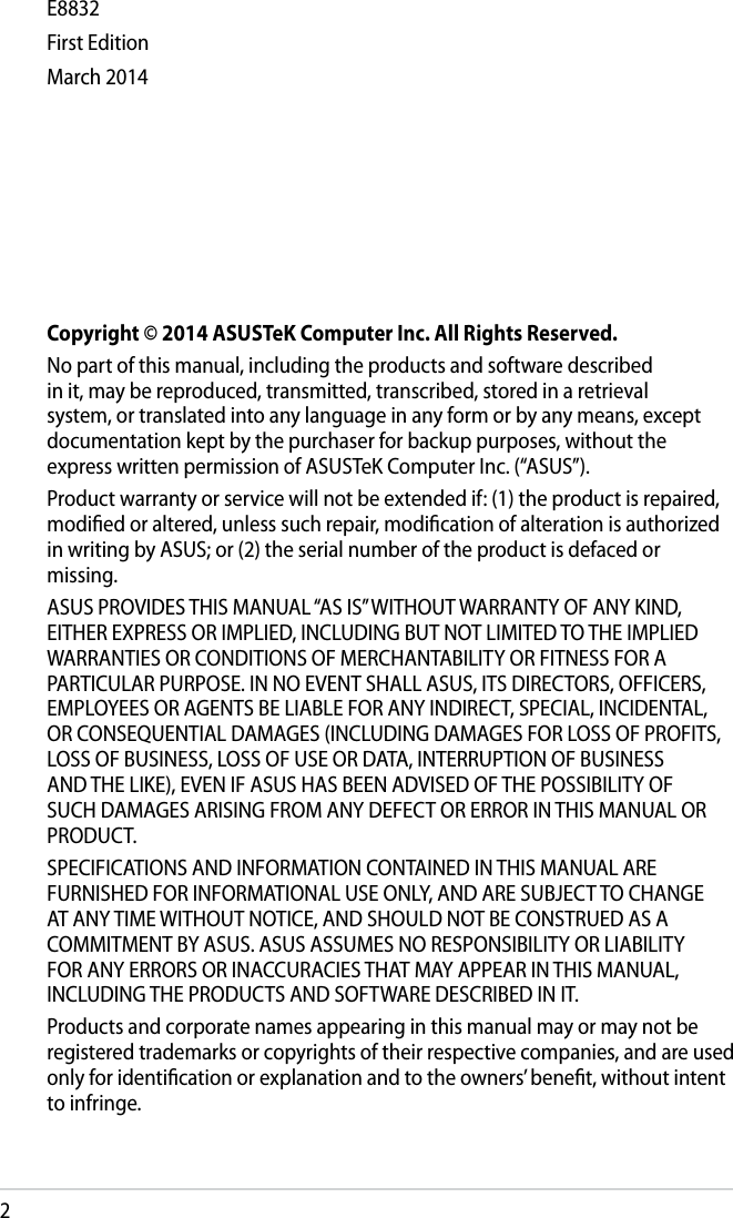 2Copyright © 2014 ASUSTeK Computer Inc. All Rights Reserved.No part of this manual, including the products and software described in it, may be reproduced, transmitted, transcribed, stored in a retrieval system, or translated into any language in any form or by any means, except documentation kept by the purchaser for backup purposes, without the express written permission of ASUSTeK Computer Inc. (“ASUS”).Product warranty or service will not be extended if: (1) the product is repaired, modied or altered, unless such repair, modication of alteration is authorized in writing by ASUS; or (2) the serial number of the product is defaced or missing.ASUS PROVIDES THIS MANUAL “AS IS” WITHOUT WARRANTY OF ANY KIND, EITHER EXPRESS OR IMPLIED, INCLUDING BUT NOT LIMITED TO THE IMPLIED WARRANTIES OR CONDITIONS OF MERCHANTABILITY OR FITNESS FOR A PARTICULAR PURPOSE. IN NO EVENT SHALL ASUS, ITS DIRECTORS, OFFICERS, EMPLOYEES OR AGENTS BE LIABLE FOR ANY INDIRECT, SPECIAL, INCIDENTAL, OR CONSEQUENTIAL DAMAGES (INCLUDING DAMAGES FOR LOSS OF PROFITS, LOSS OF BUSINESS, LOSS OF USE OR DATA, INTERRUPTION OF BUSINESS AND THE LIKE), EVEN IF ASUS HAS BEEN ADVISED OF THE POSSIBILITY OF SUCH DAMAGES ARISING FROM ANY DEFECT OR ERROR IN THIS MANUAL OR PRODUCT.SPECIFICATIONS AND INFORMATION CONTAINED IN THIS MANUAL ARE FURNISHED FOR INFORMATIONAL USE ONLY, AND ARE SUBJECT TO CHANGE AT ANY TIME WITHOUT NOTICE, AND SHOULD NOT BE CONSTRUED AS A COMMITMENT BY ASUS. ASUS ASSUMES NO RESPONSIBILITY OR LIABILITY FOR ANY ERRORS OR INACCURACIES THAT MAY APPEAR IN THIS MANUAL, INCLUDING THE PRODUCTS AND SOFTWARE DESCRIBED IN IT.Products and corporate names appearing in this manual may or may not be registered trademarks or copyrights of their respective companies, and are used only for identication or explanation and to the owners’ benet, without intent to infringe. E8832First EditionMarch 2014