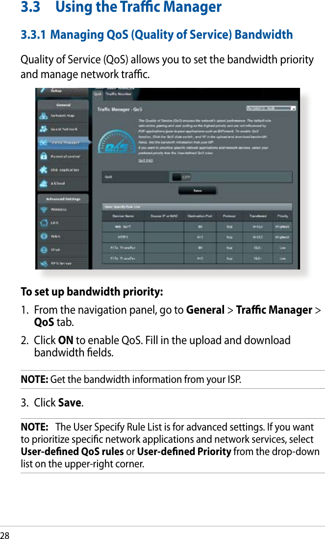 283.3  Using the Trac Manager3.3.1 Managing QoS (Quality of Service) BandwidthQuality of Service (QoS) allows you to set the bandwidth priority and manage network trac.To set up bandwidth priority:1.  From the navigation panel, go to General &gt; Trac Manager &gt; QoS tab.2.  Click ON to enable QoS. Fill in the upload and download bandwidth elds.NOTE: Get the bandwidth information from your ISP.3.  Click Save.NOTE:   The User Specify Rule List is for advanced settings. If you want to prioritize specic network applications and network services, select User-dened QoS rules or User-dened Priority from the drop-down list on the upper-right corner.