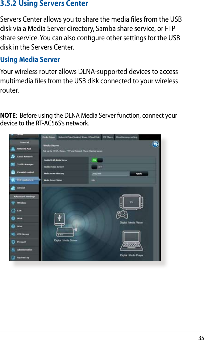 353.5.2 Using Servers CenterServers Center allows you to share the media les from the USB disk via a Media Server directory, Samba share service, or FTP share service. You can also congure other settings for the USB disk in the Servers Center.Using Media ServerYour wireless router allows DLNA-supported devices to access multimedia les from the USB disk connected to your wireless router.NOTE:  Before using the DLNA Media Server function, connect your device to the RT-AC56S’s network.