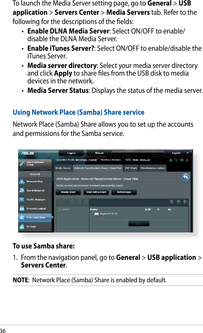 36To launch the Media Server setting page, go to General &gt; USB application &gt; Servers Center &gt; Media Servers tab. Refer to the following for the descriptions of the elds:•  Enable DLNA Media Server: Select ON/OFF to enable/ disable the DLNA Media Server.•  Enable iTunes Server?: Select ON/OFF to enable/disable the iTunes Server.•  Media server directory: Select your media server directory and click Apply to share les from the USB disk to media devices in the network.•  Media Server Status: Displays the status of the media server. Using Network Place (Samba) Share serviceNetwork Place (Samba) Share allows you to set up the accounts and permissions for the Samba service.To use Samba share:1.  From the navigation panel, go to General &gt; USB application &gt; Servers Center.NOTE:  Network Place (Samba) Share is enabled by default.