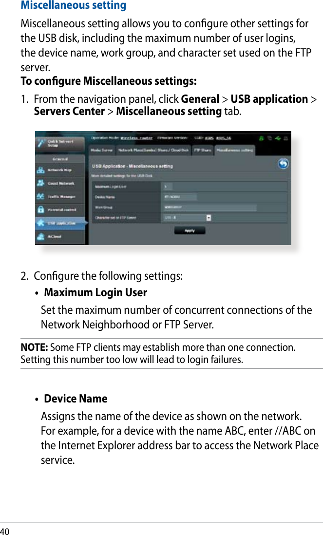 402.  Congure the following settings:•  Maximum Login UserSet the maximum number of concurrent connections of the Network Neighborhood or FTP Server. NOTE: Some FTP clients may establish more than one connection. Setting this number too low will lead to login failures.•  Device Name Assigns the name of the device as shown on the network. For example, for a device with the name ABC, enter //ABC on the Internet Explorer address bar to access the Network Place service. Miscellaneous settingMiscellaneous setting allows you to congure other settings for the USB disk, including the maximum number of user logins, the device name, work group, and character set used on the FTP server.To congure Miscellaneous settings:1.  From the navigation panel, click General &gt; USB application &gt; Servers Center &gt; Miscellaneous setting tab. 