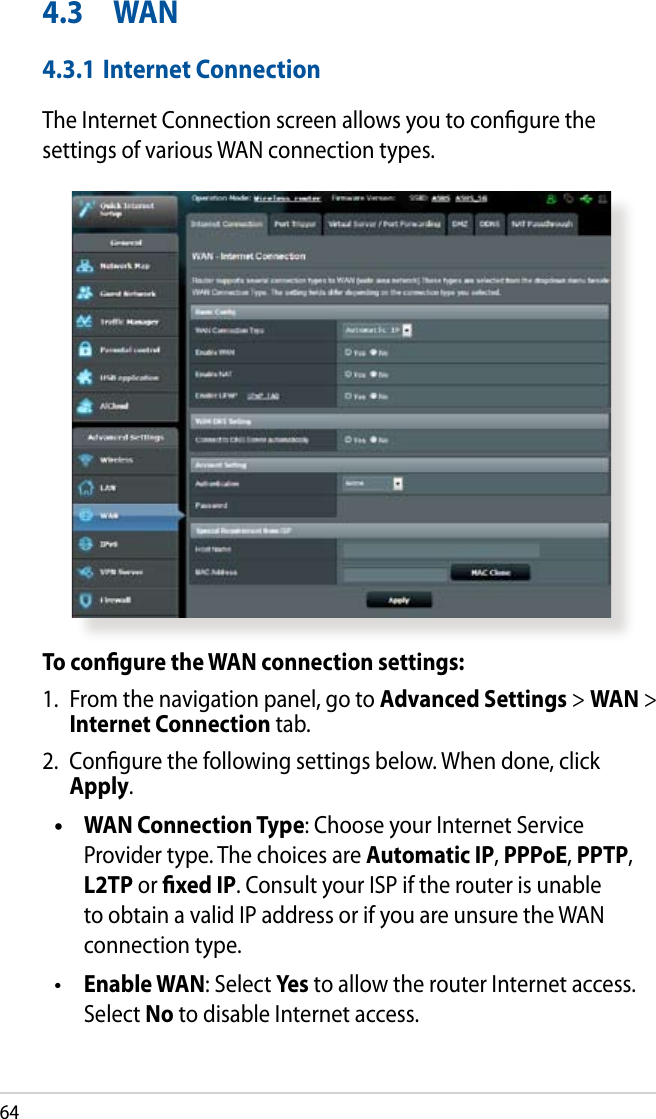 644.3  WAN4.3.1 Internet ConnectionThe Internet Connection screen allows you to congure the settings of various WAN connection types. To congure the WAN connection settings:1.  From the navigation panel, go to Advanced Settings &gt; WAN &gt; Internet Connection tab.2.  Congure the following settings below. When done, click Apply.  WAN Connection Type: Choose your Internet Service Provider type. The choices are Automatic IP, PPPoE, PPTP, L2TP or xed IP. Consult your ISP if the router is unable to obtain a valid IP address or if you are unsure the WAN connection type. Enable WAN: Select Yes to allow the router Internet access. Select No to disable Internet access.••