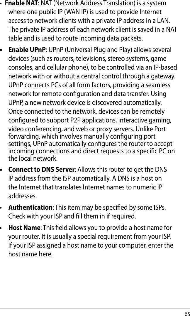 65Enable NAT: NAT (Network Address Translation) is a system where one public IP (WAN IP) is used to provide Internet access to network clients with a private IP address in a LAN. The private IP address of each network client is saved in a NAT table and is used to route incoming data packets.  Enable UPnP: UPnP (Universal Plug and Play) allows several devices (such as routers, televisions, stereo systems, game consoles, and cellular phone), to be controlled via an IP-based network with or without a central control through a gateway. UPnP connects PCs of all form factors, providing a seamless network for remote conguration and data transfer. Using UPnP, a new network device is discovered automatically. Once connected to the network, devices can be remotely congured to support P2P applications, interactive gaming, video conferencing, and web or proxy servers. Unlike Port forwarding, which involves manually conguring port settings, UPnP automatically congures the router to accept incoming connections and direct requests to a specic PC on the local network.   Connect to DNS Server: Allows this router to get the DNS IP address from the ISP automatically. A DNS is a host on the Internet that translates Internet names to numeric IP addresses.  Authentication: This item may be specied by some ISPs. Check with your ISP and ll them in if required. Host Name: This eld allows you to provide a host name for your router. It is usually a special requirement from your ISP. If your ISP assigned a host name to your computer, enter the host name here.•••••