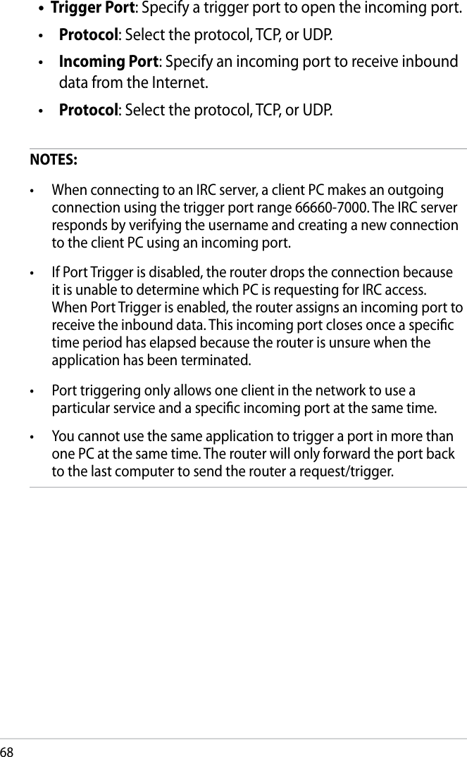 68Trigger Port: Specify a trigger port to open the incoming port. Protocol: Select the protocol, TCP, or UDP. Incoming Port: Specify an incoming port to receive inbound data from the Internet. Protocol: Select the protocol, TCP, or UDP.NOTES:•  When connecting to an IRC server, a client PC makes an outgoing connection using the trigger port range 66660-7000. The IRC server responds by verifying the username and creating a new connection to the client PC using an incoming port.•  If Port Trigger is disabled, the router drops the connection because it is unable to determine which PC is requesting for IRC access. When Port Trigger is enabled, the router assigns an incoming port to receive the inbound data. This incoming port closes once a specic time period has elapsed because the router is unsure when the application has been terminated.•  Port triggering only allows one client in the network to use a particular service and a specic incoming port at the same time.•  You cannot use the same application to trigger a port in more than one PC at the same time. The router will only forward the port back to the last computer to send the router a request/trigger.••••