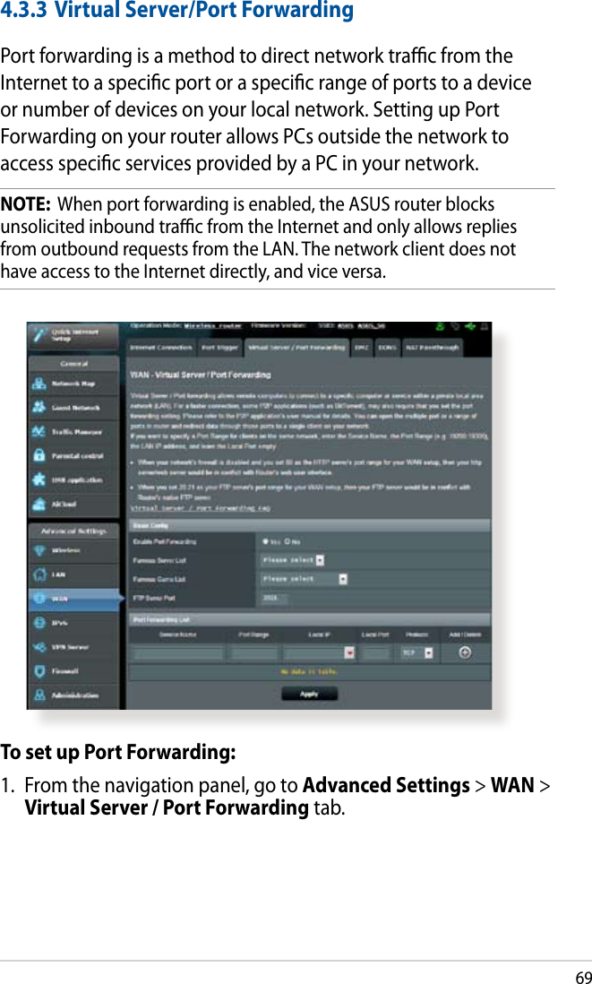 694.3.3 Virtual Server/Port ForwardingPort forwarding is a method to direct network trac from the Internet to a specic port or a specic range of ports to a device or number of devices on your local network. Setting up Port Forwarding on your router allows PCs outside the network to access specic services provided by a PC in your network.NOTE:  When port forwarding is enabled, the ASUS router blocks unsolicited inbound trac from the Internet and only allows replies from outbound requests from the LAN. The network client does not have access to the Internet directly, and vice versa.To set up Port Forwarding:1.  From the navigation panel, go to Advanced Settings &gt; WAN &gt; Virtual Server / Port Forwarding tab.