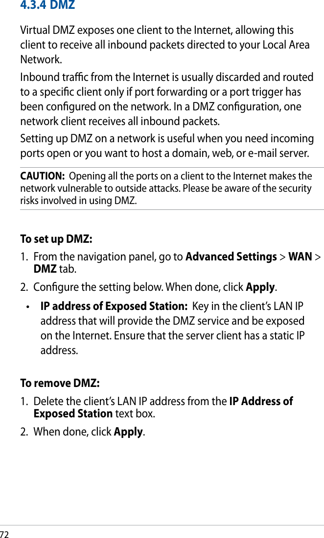 724.3.4 DMZVirtual DMZ exposes one client to the Internet, allowing this client to receive all inbound packets directed to your Local Area Network. Inbound trac from the Internet is usually discarded and routed to a specic client only if port forwarding or a port trigger has been congured on the network. In a DMZ conguration, one network client receives all inbound packets. Setting up DMZ on a network is useful when you need incoming ports open or you want to host a domain, web, or e-mail server.CAUTION:  Opening all the ports on a client to the Internet makes the network vulnerable to outside attacks. Please be aware of the security risks involved in using DMZ.To set up DMZ:1.  From the navigation panel, go to Advanced Settings &gt; WAN &gt; DMZ tab.2.  Congure the setting below. When done, click Apply. IP address of Exposed Station:  Key in the client’s LAN IP address that will provide the DMZ service and be exposed on the Internet. Ensure that the server client has a static IP address.To remove DMZ:1.  Delete the client’s LAN IP address from the IP Address of Exposed Station text box.2.  When done, click Apply.•