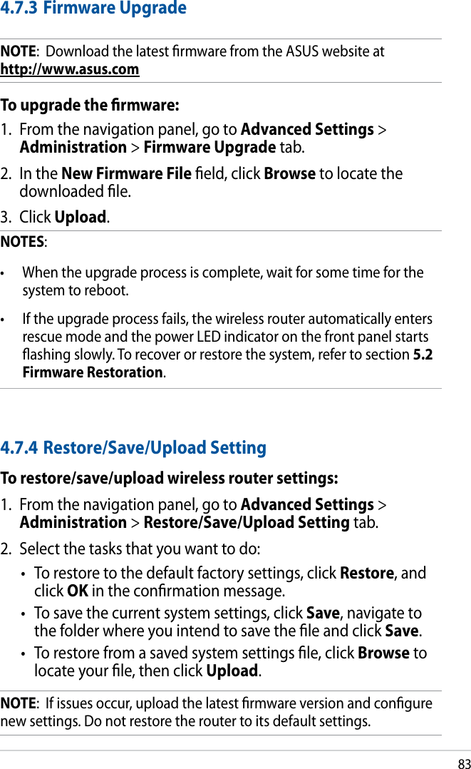 834.7.3 Firmware UpgradeNOTE:  Download the latest rmware from the ASUS website at       http://www.asus.comTo upgrade the rmware:1.  From the navigation panel, go to Advanced Settings &gt; Administration &gt; Firmware Upgrade tab.2.  In the New Firmware File eld, click Browse to locate the downloaded le.3.  Click Upload. NOTES:  •  When the upgrade process is complete, wait for some time for the system to reboot. •  If the upgrade process fails, the wireless router automatically enters rescue mode and the power LED indicator on the front panel starts ashing slowly. To recover or restore the system, refer to section 5.2 Firmware Restoration. 4.7.4 Restore/Save/Upload SettingTo restore/save/upload wireless router settings:1.  From the navigation panel, go to Advanced Settings &gt; Administration &gt; Restore/Save/Upload Setting tab.2.  Select the tasks that you want to do:•  To restore to the default factory settings, click Restore, and click OK in the conrmation message.•  To save the current system settings, click Save, navigate to the folder where you intend to save the le and click Save.•  To restore from a saved system settings le, click Browse to locate your le, then click Upload.NOTE:  If issues occur, upload the latest rmware version and congure new settings. Do not restore the router to its default settings.