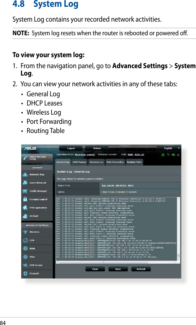 844.8  System LogSystem Log contains your recorded network activities.NOTE:  System log resets when the router is rebooted or powered o.To view your system log:1.  From the navigation panel, go to Advanced Settings &gt; System Log.2.  You can view your network activities in any of these tabs:•  General Log•  DHCP Leases•  Wireless Log•  Port Forwarding•  Routing Table