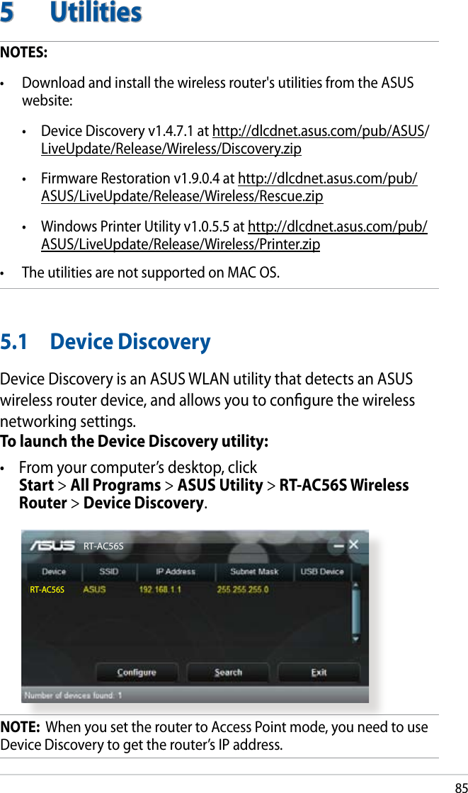 855  UtilitiesNOTES: •  Download and install the wireless router&apos;s utilities from the ASUS website:   •   Device Discovery v1.4.7.1 at http://dlcdnet.asus.com/pub/ASUS/LiveUpdate/Release/Wireless/Discovery.zip  •  Firmware Restoration v1.9.0.4 at http://dlcdnet.asus.com/pub/ASUS/LiveUpdate/Release/Wireless/Rescue.zip  •  Windows Printer Utility v1.0.5.5 at http://dlcdnet.asus.com/pub/ASUS/LiveUpdate/Release/Wireless/Printer.zip•  The utilities are not supported on MAC OS.5.1  Device DiscoveryDevice Discovery is an ASUS WLAN utility that detects an ASUS wireless router device, and allows you to congure the wireless networking settings.To launch the Device Discovery utility:•  From your computer’s desktop, click  Start &gt; All Programs &gt; ASUS Utility &gt; RT-AC56S Wireless Router &gt; Device Discovery.RT-AC56SRT-AC56SNOTE:  When you set the router to Access Point mode, you need to use Device Discovery to get the router’s IP address.