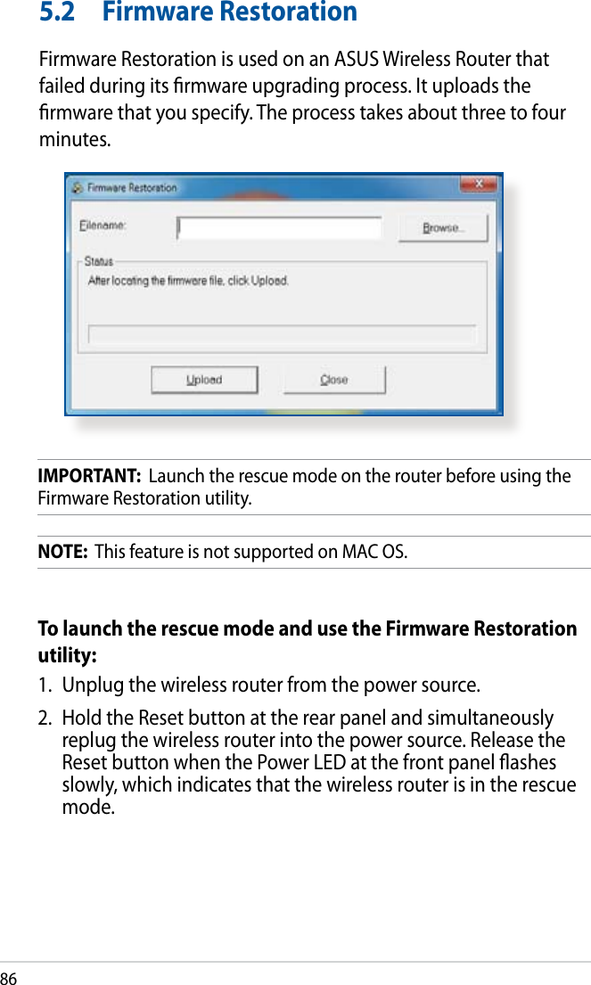 865.2  Firmware RestorationFirmware Restoration is used on an ASUS Wireless Router that failed during its rmware upgrading process. It uploads the rmware that you specify. The process takes about three to four minutes.IMPORTANT:  Launch the rescue mode on the router before using the Firmware Restoration utility.NOTE:  This feature is not supported on MAC OS.To launch the rescue mode and use the Firmware Restoration utility:1.  Unplug the wireless router from the power source.2.  Hold the Reset button at the rear panel and simultaneously replug the wireless router into the power source. Release the Reset button when the Power LED at the front panel ashes slowly, which indicates that the wireless router is in the rescue mode.