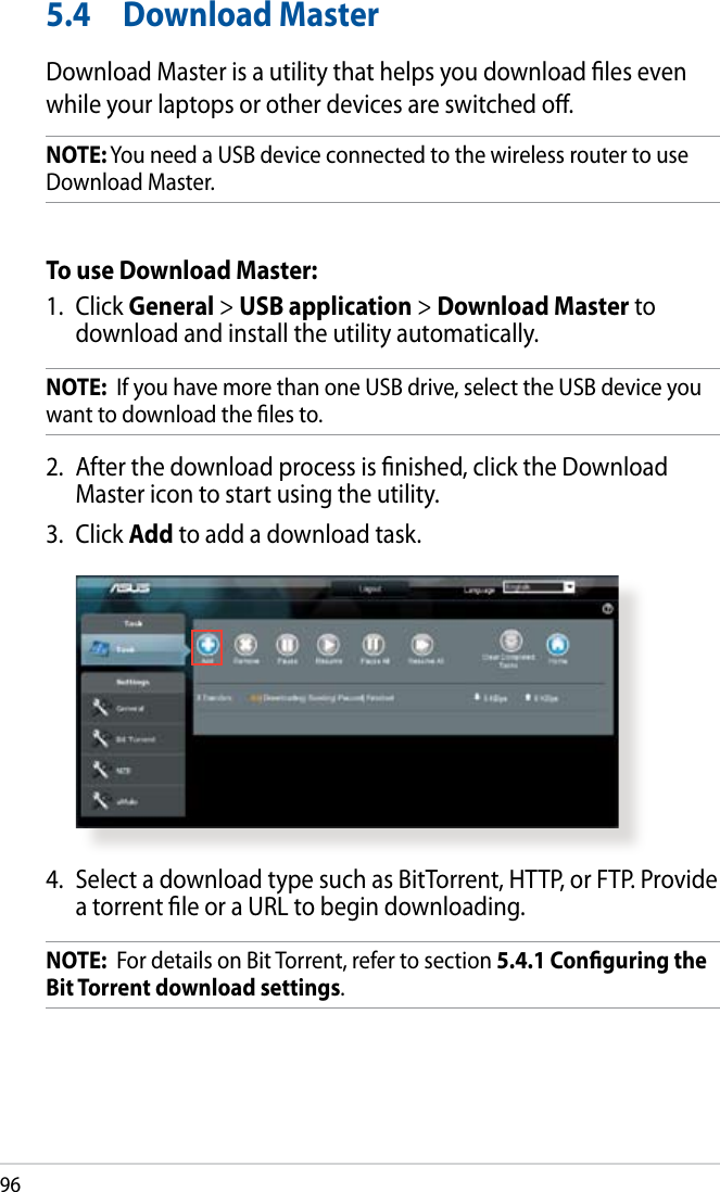 965.4  Download MasterDownload Master is a utility that helps you download les even while your laptops or other devices are switched o.NOTE: You need a USB device connected to the wireless router to use Download Master.To use Download Master:1.  Click General &gt; USB application &gt; Download Master to download and install the utility automatically. NOTE:  If you have more than one USB drive, select the USB device you want to download the les to.2.  After the download process is nished, click the Download Master icon to start using the utility.3.  Click Add to add a download task.4.  Select a download type such as BitTorrent, HTTP, or FTP. Provide a torrent le or a URL to begin downloading.NOTE:  For details on Bit Torrent, refer to section 5.4.1 Conguring the Bit Torrent download settings. 