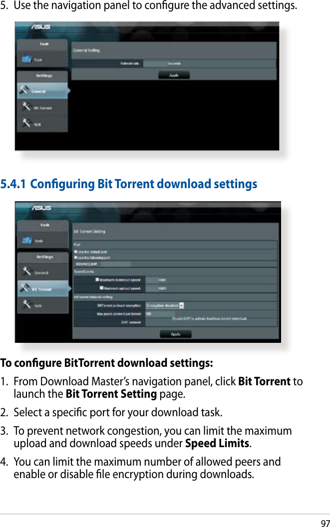 975.  Use the navigation panel to congure the advanced settings.To congure BitTorrent download settings:1.  From Download Master’s navigation panel, click Bit Torrent to launch the Bit Torrent Setting page.2.  Select a specic port for your download task.3.  To prevent network congestion, you can limit the maximum upload and download speeds under Speed Limits.4.  You can limit the maximum number of allowed peers and enable or disable le encryption during downloads.5.4.1 Conguring Bit Torrent download settings