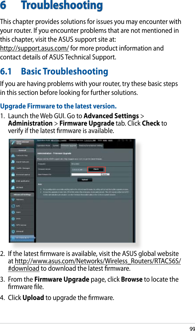 996  TroubleshootingThis chapter provides solutions for issues you may encounter with your router. If you encounter problems that are not mentioned in this chapter, visit the ASUS support site at:  http://support.asus.com/ for more product information and contact details of ASUS Technical Support.6.1  Basic TroubleshootingIf you are having problems with your router, try these basic steps in this section before looking for further solutions.Upgrade Firmware to the latest version.1.  Launch the Web GUI. Go to Advanced Settings &gt; Administration &gt; Firmware Upgrade tab. Click Check to verify if the latest rmware is available. 2.  If the latest rmware is available, visit the ASUS global website at http://www.asus.com/Networks/Wireless_Routers/RTAC56S/#download to download the latest rmware. 3.  From the Firmware Upgrade page, click Browse to locate the rmware le.  4.  Click Upload to upgrade the rmware.