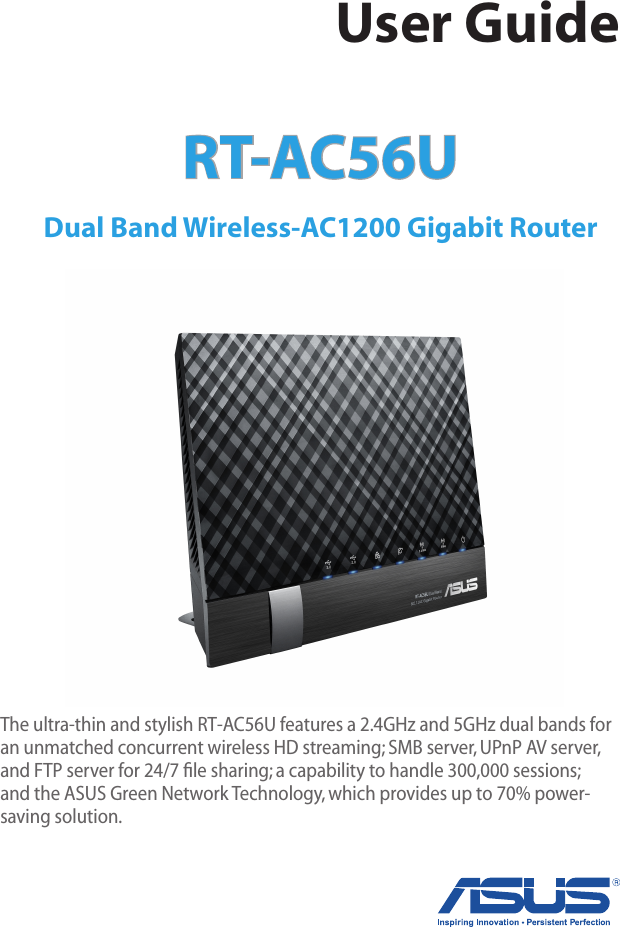 RT-AC56U Dual Band Wireless-AC1200 Gigabit Router User GuideThe ultra-thin and stylish RT-AC56U features a 2.4GHz and 5GHz dual bands for an unmatched concurrent wireless HD streaming; SMB server, UPnP AV server, and FTP server for 24/7 ﬁle sharing; a capability to handle 300,000 sessions; and the ASUS Green Network Technology, which provides up to 70% power-saving solution.