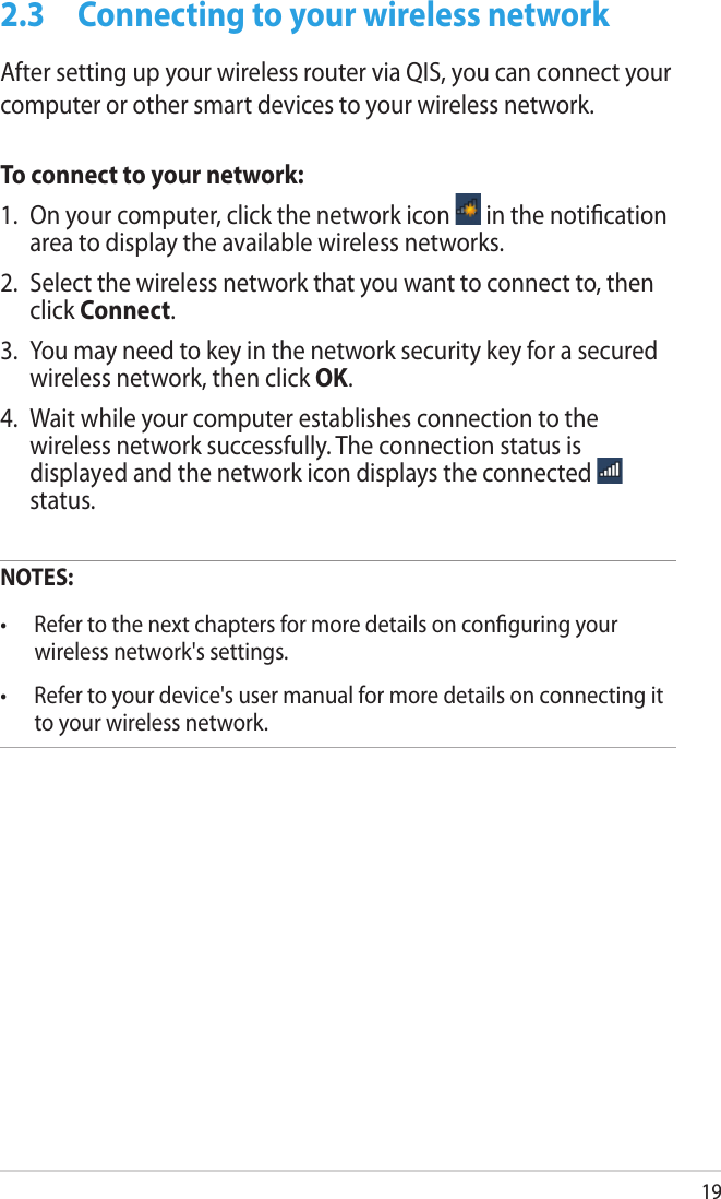 192.3  Connecting to your wireless networkAfter setting up your wireless router via QIS, you can connect your computer or other smart devices to your wireless network.To connect to your network:1.  On your computer, click the network icon   in the notication area to display the available wireless networks.2.  Select the wireless network that you want to connect to, then click Connect.3.  You may need to key in the network security key for a secured wireless network, then click OK.4.  Wait while your computer establishes connection to the wireless network successfully. The connection status is displayed and the network icon displays the connected   status.NOTES: •  Refer to the next chapters for more details on conguring your wireless network&apos;s settings.•  Refer to your device&apos;s user manual for more details on connecting it to your wireless network.