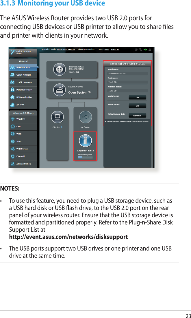 233.1.3 Monitoring your USB deviceThe ASUS Wireless Router provides two USB 2.0 ports for connecting USB devices or USB printer to allow you to share ﬁles and printer with clients in your network.NOTES: •  To use this feature, you need to plug a USB storage device, such as a USB hard disk or USB ash drive, to the USB 2.0 port on the rear panel of your wireless router. Ensure that the USB storage device is formatted and partitioned properly. Refer to the Plug-n-Share Disk Support List at  http://event.asus.com/networks/disksupport•  The USB ports support two USB drives or one printer and one USB drive at the same time. 