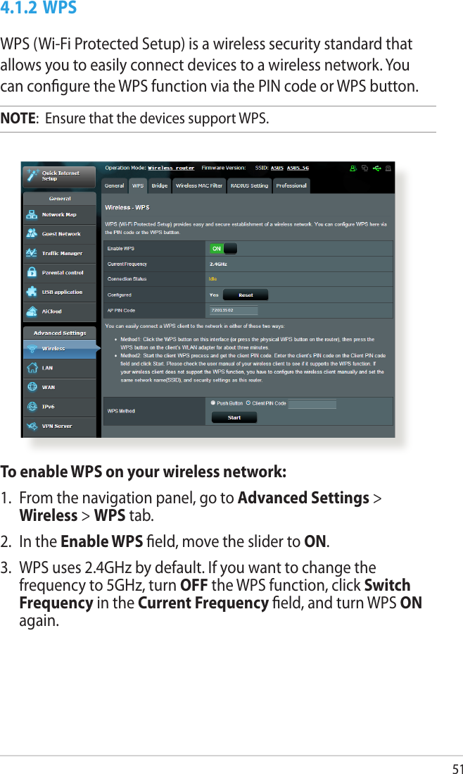 514.1.2 WPSWPS (Wi-Fi Protected Setup) is a wireless security standard that allows you to easily connect devices to a wireless network. You can congure the WPS function via the PIN code or WPS button. NOTE:  Ensure that the devices support WPS.To enable WPS on your wireless network:1.  From the navigation panel, go to Advanced Settings &gt; Wireless &gt; WPS tab. 2.  In the Enable WPS eld, move the slider to ON.3.  WPS uses 2.4GHz by default. If you want to change the frequency to 5GHz, turn OFF the WPS function, click Switch Frequency in the Current Frequency eld, and turn WPS ON again.