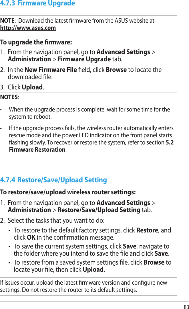 834.7.3 Firmware UpgradeNOTE:  Download the latest rmware from the ASUS website at       http://www.asus.comTo upgrade the rmware:1.  From the navigation panel, go to Advanced Settings &gt; Administration &gt; Firmware Upgrade tab.2.  In the New Firmware File eld, click Browse to locate the downloaded le.3.  Click Upload. NOTES:  •  When the upgrade process is complete, wait for some time for the system to reboot. •  If the upgrade process fails, the wireless router automatically enters rescue mode and the power LED indicator on the front panel starts ashing slowly. To recover or restore the system, refer to section 5.2 Firmware Restoration. 4.7.4 Restore/Save/Upload SettingTo restore/save/upload wireless router settings:1.  From the navigation panel, go to Advanced Settings &gt; Administration &gt; Restore/Save/Upload Setting tab.2.  Select the tasks that you want to do:•  To restore to the default factory settings, click Restore, and click OK in the conrmation message.•  To save the current system settings, click Save, navigate to the folder where you intend to save the le and click Save.•  To restore from a saved system settings le, click Browse to locate your le, then click Upload.If issues occur, upload the latest rmware version and congure new settings. Do not restore the router to its default settings.