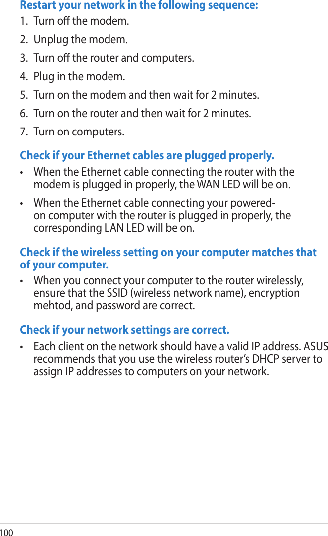 100Restart your network in the following sequence:1.  Turn o the modem.2.  Unplug the modem.3.  Turn o the router and computers.4.  Plug in the modem.5.  Turn on the modem and then wait for 2 minutes.6.  Turn on the router and then wait for 2 minutes.7.  Turn on computers.Check if your Ethernet cables are plugged properly.•  When the Ethernet cable connecting the router with the modem is plugged in properly, the WAN LED will be on. •  When the Ethernet cable connecting your powered-on computer with the router is plugged in properly, the corresponding LAN LED will be on. Check if the wireless setting on your computer matches that of your computer.•  When you connect your computer to the router wirelessly, ensure that the SSID (wireless network name), encryption mehtod, and password are correct.Check if your network settings are correct. •  Each client on the network should have a valid IP address. ASUS recommends that you use the wireless router’s DHCP server to assign IP addresses to computers on your network.