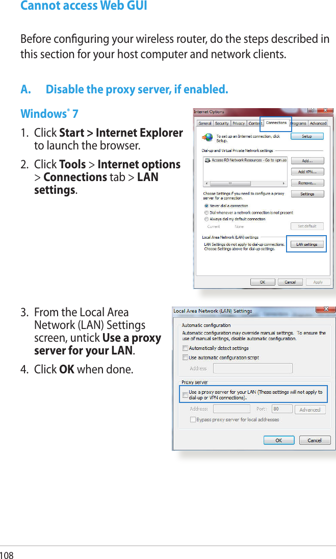 108Cannot access Web GUIA.  Disable the proxy server, if enabled.Windows® 71.   Click Start &gt; Internet Explorer to launch the browser.2.  Click Tools &gt; Internet options &gt; Connections tab &gt; LAN settings.Before conguring your wireless router, do the steps described in this section for your host computer and network clients.3.   From the Local Area Network (LAN) Settings screen, untick Use a proxy server for your LAN.4.  Click OK when done.