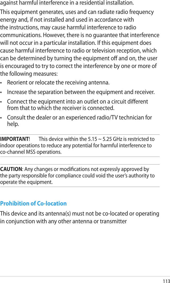 113Prohibition of Co-locationThis device and its antenna(s) must not be co-located or operating in conjunction with any other antenna or transmitterCAUTION: Any changes or modications not expressly approved by the party responsible for compliance could void the user’s authority to operate the equipment.IMPORTANT!  This device within the 5.15 ~ 5.25 GHz is restricted to indoor operations to reduce any potential for harmful interference to co-channel MSS operations.against harmful interference in a residential installation.This equipment generates, uses and can radiate radio frequency energy and, if not installed and used in accordance with the instructions, may cause harmful interference to radio communications. However, there is no guarantee that interference will not occur in a particular installation. If this equipment does cause harmful interference to radio or television reception, which can be determined by turning the equipment o and on, the user is encouraged to try to correct the interference by one or more of the following measures:•  Reorient or relocate the receiving antenna.•  Increase the separation between the equipment and receiver.•  Connect the equipment into an outlet on a circuit dierent from that to which the receiver is connected.•  Consult the dealer or an experienced radio/TV technician for help.