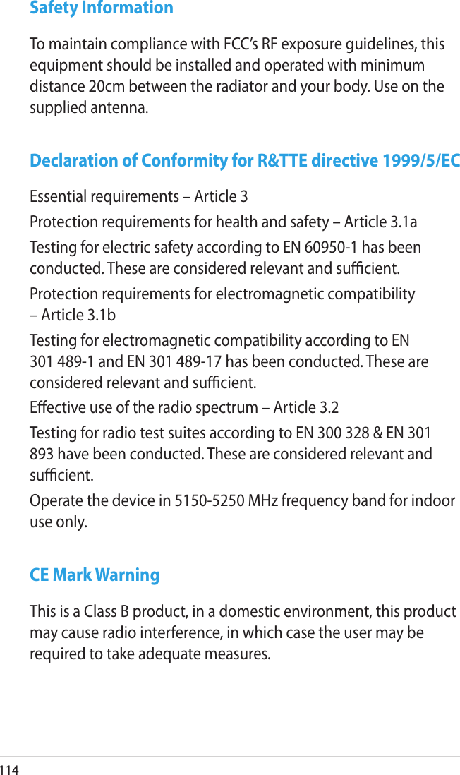 114Safety InformationTo maintain compliance with FCC’s RF exposure guidelines, this equipment should be installed and operated with minimum distance 20cm between the radiator and your body. Use on the supplied antenna.Declaration of Conformity for R&amp;TTE directive 1999/5/ECEssential requirements – Article 3Protection requirements for health and safety – Article 3.1aTesting for electric safety according to EN 60950-1 has been conducted. These are considered relevant and sucient.Protection requirements for electromagnetic compatibility – Article 3.1bTesting for electromagnetic compatibility according to EN 301 489-1 and EN 301 489-17 has been conducted. These are considered relevant and sucient.Eective use of the radio spectrum – Article 3.2Testing for radio test suites according to EN 300 328 &amp; EN 301 893 have been conducted. These are considered relevant and sucient.Operate the device in 5150-5250 MHz frequency band for indoor use only. CE Mark WarningThis is a Class B product, in a domestic environment, this product may cause radio interference, in which case the user may be required to take adequate measures.