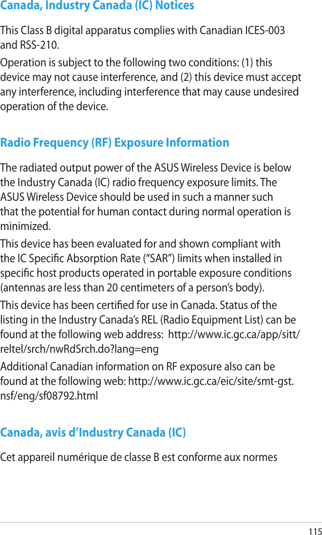 115Canada, Industry Canada (IC) NoticesThis Class B digital apparatus complies with Canadian ICES-003 and RSS-210.Operation is subject to the following two conditions: (1) this device may not cause interference, and (2) this device must accept any interference, including interference that may cause undesired operation of the device.Radio Frequency (RF) Exposure InformationThe radiated output power of the ASUS Wireless Device is below the Industry Canada (IC) radio frequency exposure limits. The ASUS Wireless Device should be used in such a manner such that the potential for human contact during normal operation is minimized.This device has been evaluated for and shown compliant with the IC Specic Absorption Rate (“SAR”) limits when installed in specic host products operated in portable exposure conditions (antennas are less than 20 centimeters of a person’s body).This device has been certied for use in Canada. Status of the listing in the Industry Canada’s REL (Radio Equipment List) can be found at the following web address:  http://www.ic.gc.ca/app/sitt/reltel/srch/nwRdSrch.do?lang=engAdditional Canadian information on RF exposure also can be found at the following web: http://www.ic.gc.ca/eic/site/smt-gst.nsf/eng/sf08792.htmlCanada, avis d’Industry Canada (IC)Cet appareil numérique de classe B est conforme aux normes 