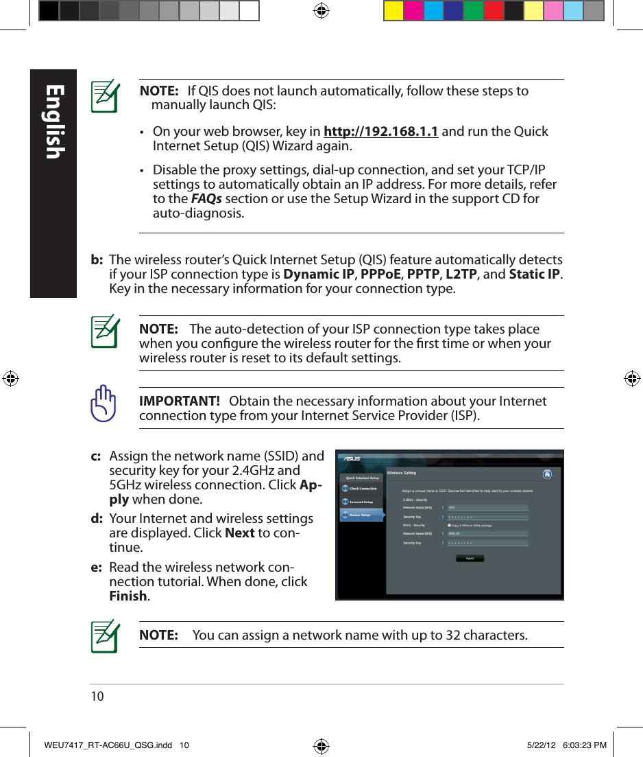 10NOTE:   If QIS does not launch automatically, follow these steps to manually launch QIS:•    On your web browser, key in http://192.168.1.1 and run the Quick Internet Setup (QIS) Wizard again.•    Disable the proxy settings, dial-up connection, and set your TCP/IP settings to automatically obtain an IP address. For more details, refer to the FAQs section or use the Setup Wizard in the support CD for auto-diagnosis.b:  The wireless router’s Quick Internet Setup (QIS) feature automatically detects if your ISP connection type is Dynamic IP, PPPoE, PPTP, L2TP, and Static IP. Key in the necessary information for your connection type.IMPORTANT!   Obtain the necessary information about your Internet connection type from your Internet Service Provider (ISP).NOTE:    The auto-detection of your ISP connection type takes place when you congure the wireless router for the rst time or when your wireless router is reset to its default settings.NOTE:     You can assign a network name with up to 32 characters.c:  Assign the network name (SSID) and security key for your 2.4GHz and 5GHz wireless connection. Click Ap-ply when done.d:  Your Internet and wireless settings are displayed. Click Next to con-tinue.e:  Read the wireless network con-nection tutorial. When done, click Finish.EnglishWEU7417_RT-AC66U_QSG.indd   10 5/22/12   6:03:23 PM