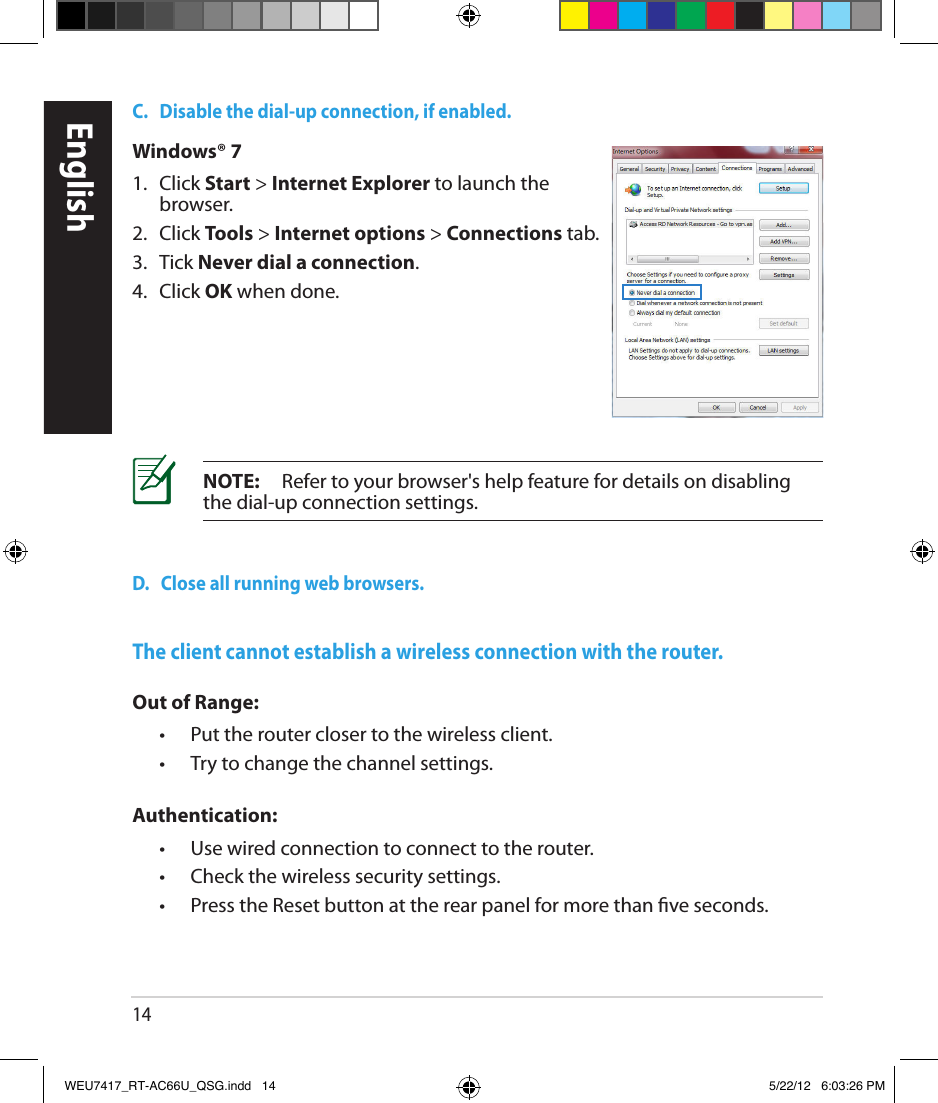 14C.   Disable the dial-up connection, if enabled.D.   Close all running web browsers.NOTE:     Refer to your browser&apos;s help feature for details on disabling the dial-up connection settings.Windows® 71.   Click Start &gt; Internet Explorer to launch the browser.2.  Click Tools &gt; Internet options &gt; Connections tab.3.   Tick Never dial a connection.4.  Click OK when done.The client cannot establish a wireless connection with the router.Out of Range:  •  Put the router closer to the wireless client.  •  Try to change the channel settings.Authentication:  •  Use wired connection to connect to the router.  •  Check the wireless security settings.  •   Press the Reset button at the rear panel for more than ve seconds.EnglishWEU7417_RT-AC66U_QSG.indd   14 5/22/12   6:03:26 PM