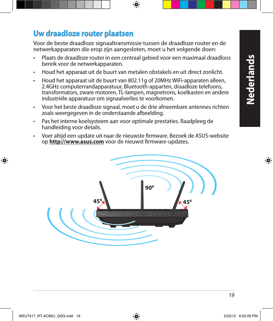 19Uw draadloze router plaatsenVoor de beste draadloze signaaltransmissie tussen de draadloze router en de netwerkapparaten die erop zijn aangesloten, moet u het volgende doen: •  Plaats de draadloze router in een centraal gebied voor een maximaal draadloos bereik voor de netwerkapparaten.•  Houd het apparaat uit de buurt van metalen obstakels en uit direct zonlicht.•  Houd het apparaat uit de buurt van 802.11g of 20MHz WiFi-apparaten alleen, 2.4GHz computerrandapparatuur, Bluetooth-apparten, draadloze telefoons, transformators, zware motoren, TL-lampen, magnetrons, koelkasten en andere industriële apparatuur om signaalverlies te voorkomen.•  Voor het beste draadloze signaal, moet u de drie afneembare antennes richten zoals weergegeven in de onderstaande afbeelding.•  Pas het interne koelsysteem aan voor optimale prestaties. Raadpleeg de handleiding voor details. •  Voer altijd een update uit naar de nieuwste rmware. Bezoek de ASUS-website op http://www.asus.com voor de nieuwst rmware-updates.450450900NederlandsWEU7417_RT-AC66U_QSG.indd   19 5/22/12   6:03:29 PM