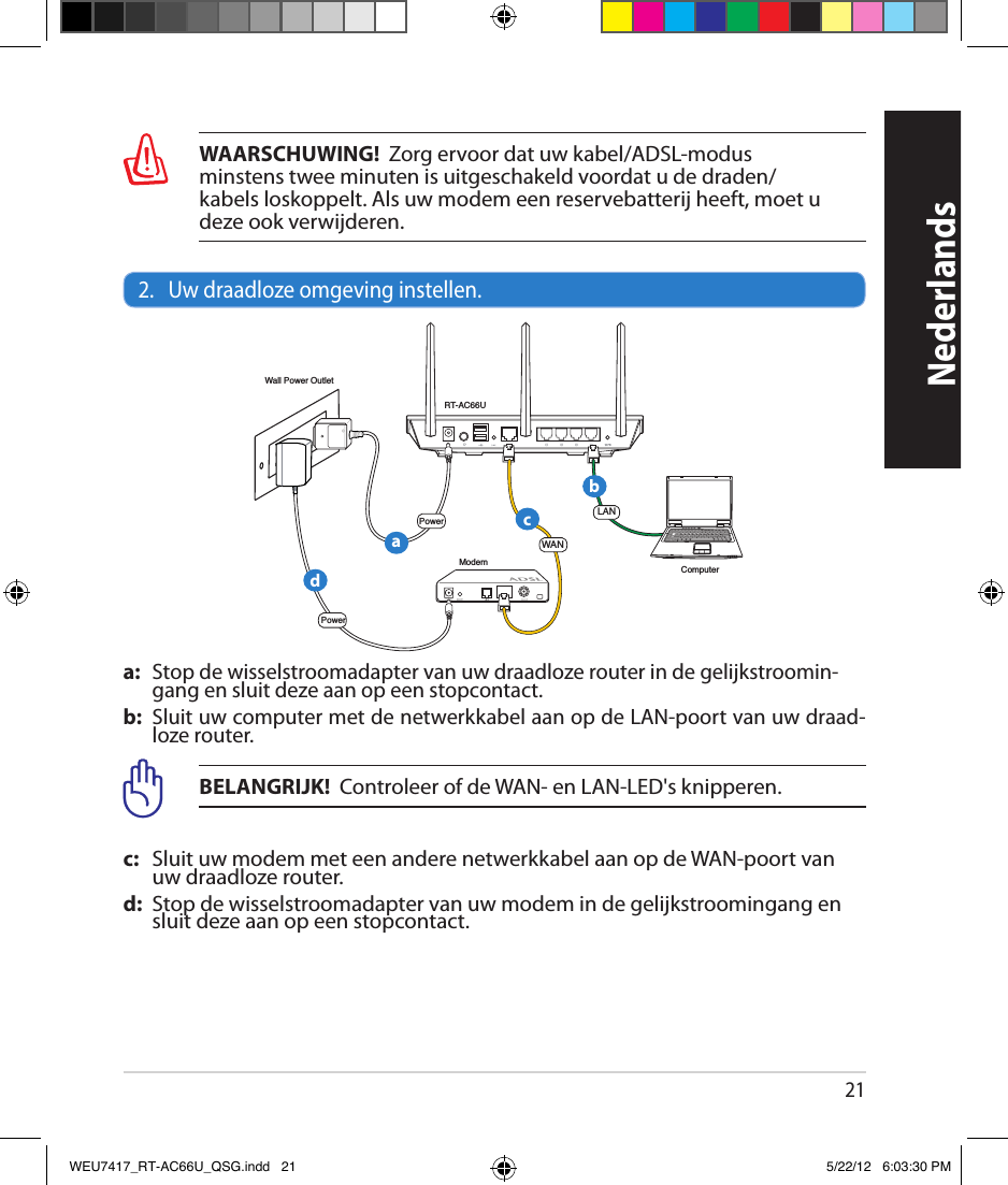 21WAARSCHUWING!  Zorg ervoor dat uw kabel/ADSL-modus  minstens twee minuten is uitgeschakeld voordat u de draden/ kabels loskoppelt. Als uw modem een reservebatterij heeft, moet u deze ook verwijderen.2.   Uw draadloze omgeving instellen.a:   Stop de wisselstroomadapter van uw draadloze router in de gelijkstroomin-gang en sluit deze aan op een stopcontact.b:  Sluit uw computer met de netwerkkabel aan op de LAN-poort van uw draad-loze router.BELANGRIJK!  Controleer of de WAN- en LAN-LED&apos;s knipperen.c:    Sluit uw modem met een andere netwerkkabel aan op de WAN-poort van uw draadloze router.d:  Stop de wisselstroomadapter van uw modem in de gelijkstroomingang en sluit deze aan op een stopcontact.NederlandsRT-AC66UComputerModemLANPowerWall Power OutletPowerWANabcdWEU7417_RT-AC66U_QSG.indd   21 5/22/12   6:03:30 PM