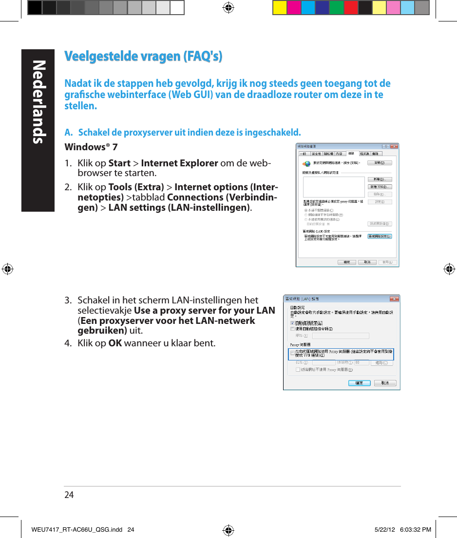 24Veelgestelde vragen (FAQ&apos;s)Nadat ik de stappen heb gevolgd, krijg ik nog steeds geen toegang tot de grasche webinterface (Web GUI) van de draadloze router om deze in te stellen.A.    Schakel de proxyserver uit indien deze is ingeschakeld.Windows® 71.  Klik op Start &gt; Internet Explorer om de web-browser te starten.2.  Klik op Tools (Extra) &gt; Internet options (Inter-netopties) &gt;tabblad Connections (Verbindin-gen) &gt; LAN settings (LAN-instellingen).3.   Schakel in het scherm LAN-instellingen het selectievakje Use a proxy server for your LAN (Een proxyserver voor het LAN-netwerk gebruiken) uit.4.  Klik op OK wanneer u klaar bent.NederlandsWEU7417_RT-AC66U_QSG.indd   24 5/22/12   6:03:32 PM