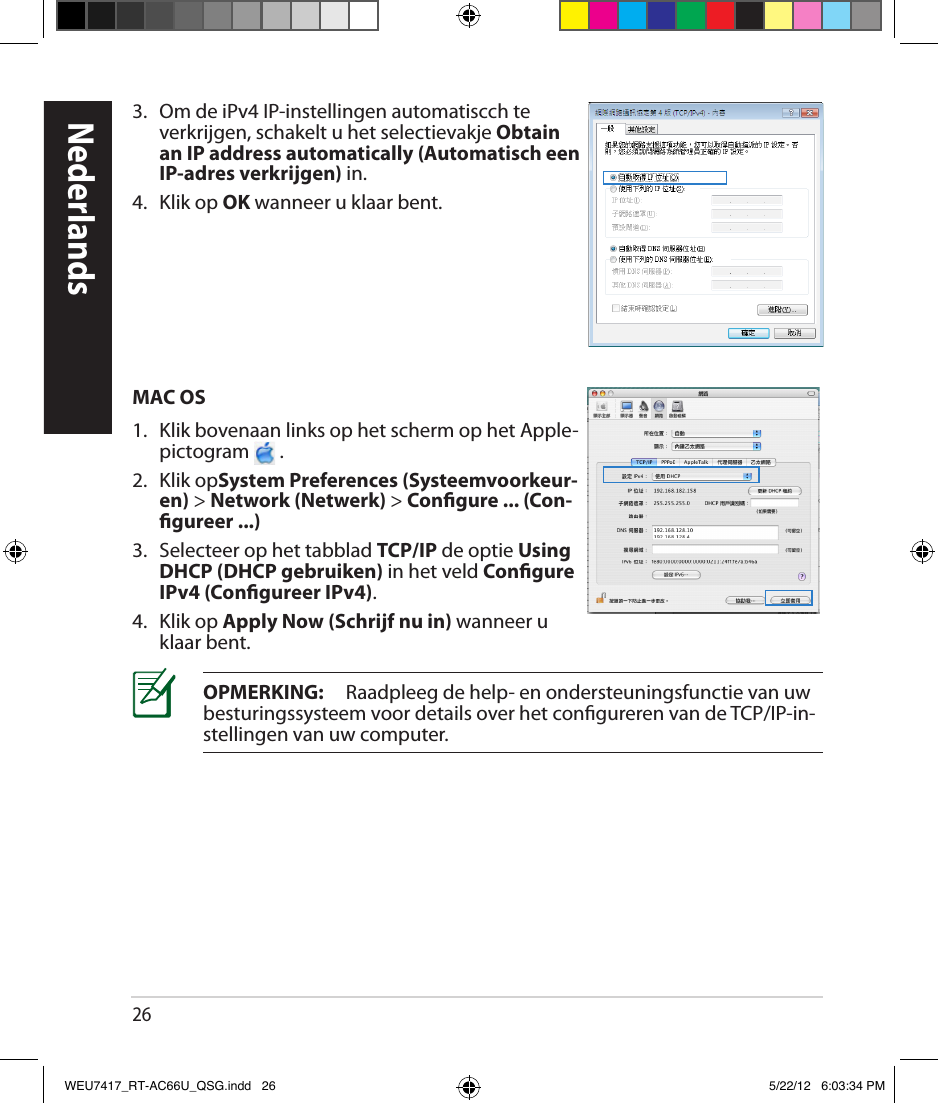 263.  Om de iPv4 IP-instellingen automatiscch te verkrijgen, schakelt u het selectievakje Obtain an IP address automatically (Automatisch een IP-adres verkrijgen) in. 4.  Klik op OK wanneer u klaar bent.MAC OS1.  Klik bovenaan links op het scherm op het Apple-pictogram   .2.  Klik opSystem Preferences (Systeemvoorkeur-en) &gt; Network (Netwerk) &gt; Congure ... (Con-gureer ...)3.  Selecteer op het tabblad TCP/IP de optie Using DHCP (DHCP gebruiken) in het veld Congure IPv4 (Congureer IPv4).4.  Klik op Apply Now (Schrijf nu in) wanneer u klaar bent.OPMERKING:     Raadpleeg de help- en ondersteuningsfunctie van uw besturingssysteem voor details over het congureren van de TCP/IP-in-stellingen van uw computer.NederlandsWEU7417_RT-AC66U_QSG.indd   26 5/22/12   6:03:34 PM