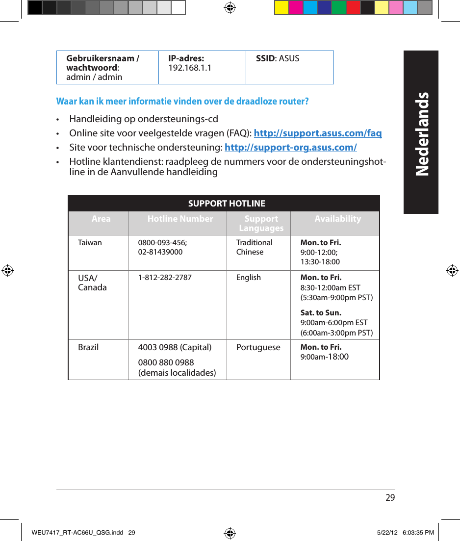 29Gebruikersnaam /  wachtwoord:  admin / adminIP-adres: 192.168.1.1 SSID: ASUSWaar kan ik meer informatie vinden over de draadloze router? •   Handleiding op ondersteunings-cd •  Online site voor veelgestelde vragen (FAQ): http://support.asus.com/faq•  Site voor technische ondersteuning: http://support-org.asus.com/•  Hotline klantendienst: raadpleeg de nummers voor de ondersteuningshot-line in de Aanvullende handleidingNederlandsSUPPORT HOTLINEArea Hotline Number Support  Languages AvailabilityTaiwan 0800-093-456; 02-81439000Traditional ChineseMon. to Fri.9:00-12:00; 13:30-18:00USA/ Canada1-812-282-2787 English Mon. to Fri.8:30-12:00am EST(5:30am-9:00pm PST)Sat. to Sun.9:00am-6:00pm EST(6:00am-3:00pm PST)Brazil 4003 0988 (Capital) Portuguese Mon. to Fri.9:00am-18:000800 880 0988(demais localidades)WEU7417_RT-AC66U_QSG.indd   29 5/22/12   6:03:35 PM